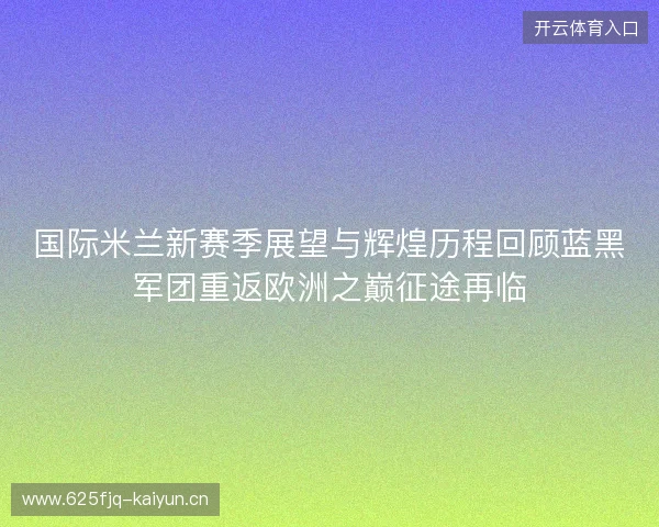 国际米兰新赛季展望与辉煌历程回顾蓝黑军团重返欧洲之巅征途再临