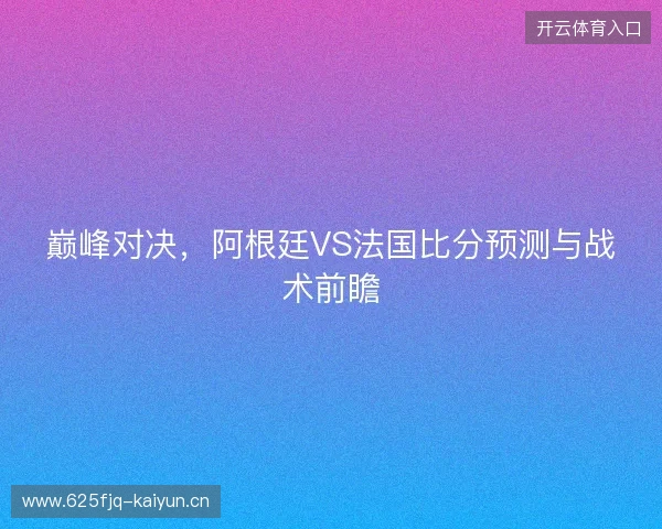 巅峰对决,阿根廷VS法国比分预测与战术前瞻 巅峰对决,阿根廷VS法国比分预测与战术前瞻